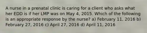 A nurse in a prenatal clinic is caring for a client who asks what her EDD is if her LMP was on May 4, 2015. Which of the following is an appropriate response by the nurse? a) February 11, 2016 b) February 27, 2016 c) April 27, 2016 d) April 11, 2016