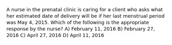 A nurse in the prenatal clinic is caring for a client who asks what her estimated date of delivery will be if her last menstrual period was May 4, 2015. Which of the following is the appropriate response by the nurse? A) February 11, 2016 B) February 27, 2016 C) April 27, 2016 D) April 11, 2016