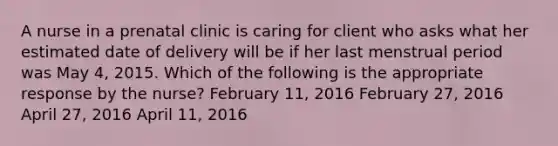 A nurse in a prenatal clinic is caring for client who asks what her estimated date of delivery will be if her last menstrual period was May 4, 2015. Which of the following is the appropriate response by the nurse? February 11, 2016 February 27, 2016 April 27, 2016 April 11, 2016