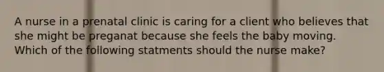 A nurse in a prenatal clinic is caring for a client who believes that she might be preganat because she feels the baby moving. Which of the following statments should the nurse make?