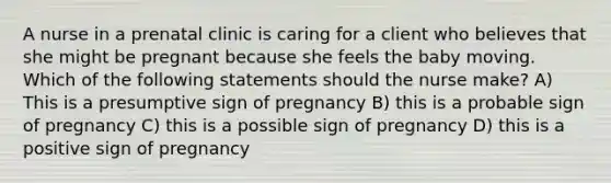 A nurse in a prenatal clinic is caring for a client who believes that she might be pregnant because she feels the baby moving. Which of the following statements should the nurse make? A) This is a presumptive sign of pregnancy B) this is a probable sign of pregnancy C) this is a possible sign of pregnancy D) this is a positive sign of pregnancy