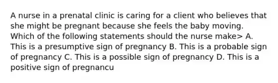 A nurse in a prenatal clinic is caring for a client who believes that she might be pregnant because she feels the baby moving. Which of the following statements should the nurse make> A. This is a presumptive sign of pregnancy B. This is a probable sign of pregnancy C. This is a possible sign of pregnancy D. This is a positive sign of pregnancu