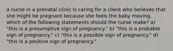 a nurse in a prenatal clinic is caring for a client who believes that she might be pregnant because she feels the baby moving. which of the following statements should the nurse make? a) "this is a presumptive sign of pregnancy." b) "this is a probable sign of pregnancy." c) "this is a possible sign of pregnancy." d) "this is a positive sign of pregnancy."