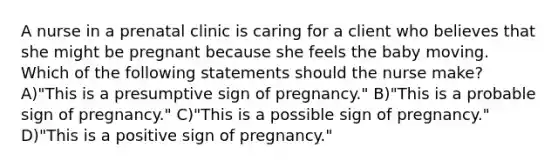 A nurse in a prenatal clinic is caring for a client who believes that she might be pregnant because she feels the baby moving. Which of the following statements should the nurse make? A)"This is a presumptive sign of pregnancy." B)"This is a probable sign of pregnancy." C)"This is a possible sign of pregnancy." D)"This is a positive sign of pregnancy."