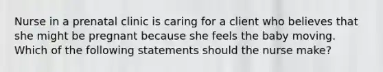 Nurse in a prenatal clinic is caring for a client who believes that she might be pregnant because she feels the baby moving. Which of the following statements should the nurse make?