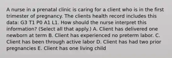 A nurse in a prenatal clinic is caring for a client who is in the first trimester of pregnancy. The clients health record includes this data: G3 T1 P0 A1 L1. How should the nurse interpret this information? (Select all that apply.) A. Client has delivered one newborn at term B. Client has experienced no preterm labor. C. Client has been through active labor D. Client has had two prior pregnancies E. Client has one living child