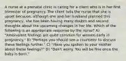 A nurse at a prenatal clinic is caring for a client who is in her first trimester of pregnancy. The client tells the nurse that she is upset because, although she and her husband planned this pregnancy, she has been having many doubts and second thoughts about the upcoming changes in her life. Which of the following is an appropriate response by the nurse? A) "Ambivalent feelings are quite common for women early in pregnancy." B) "Perhaps you should see a counselor to discuss these feelings further." C) "Have you spoken to your mother about these feelings?" D) "Don't worry. You will be fine once the baby is born."