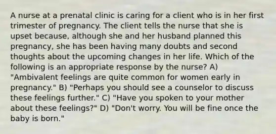 A nurse at a prenatal clinic is caring for a client who is in her first trimester of pregnancy. The client tells the nurse that she is upset because, although she and her husband planned this pregnancy, she has been having many doubts and second thoughts about the upcoming changes in her life. Which of the following is an appropriate response by the nurse? A) "Ambivalent feelings are quite common for women early in pregnancy." B) "Perhaps you should see a counselor to discuss these feelings further." C) "Have you spoken to your mother about these feelings?" D) "Don't worry. You will be fine once the baby is born."