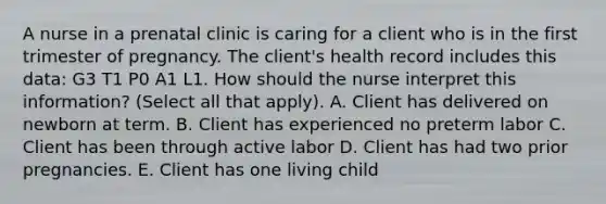 A nurse in a prenatal clinic is caring for a client who is in the first trimester of pregnancy. The client's health record includes this data: G3 T1 P0 A1 L1. How should the nurse interpret this information? (Select all that apply). A. Client has delivered on newborn at term. B. Client has experienced no preterm labor C. Client has been through active labor D. Client has had two prior pregnancies. E. Client has one living child