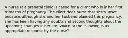 A nurse at a prenatal clinic is caring for a client who is in her first trimester of pregnancy. The client does nurse that she's upset because, although she and her husband planned this pregnancy, she has been having any doubts and second thoughts about the upcoming changes in her life. Which of the following is an appropriate response by the nurse?