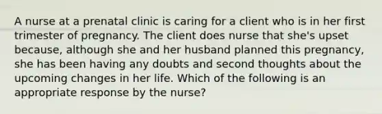 A nurse at a prenatal clinic is caring for a client who is in her first trimester of pregnancy. The client does nurse that she's upset because, although she and her husband planned this pregnancy, she has been having any doubts and second thoughts about the upcoming changes in her life. Which of the following is an appropriate response by the nurse?