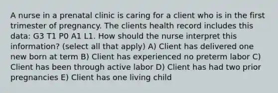 A nurse in a prenatal clinic is caring for a client who is in the first trimester of pregnancy. The clients health record includes this data: G3 T1 P0 A1 L1. How should the nurse interpret this information? (select all that apply) A) Client has delivered one new born at term B) Client has experienced no preterm labor C) Client has been through active labor D) Client has had two prior pregnancies E) Client has one living child