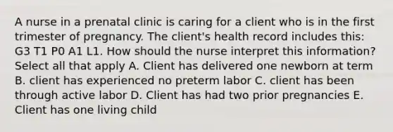 A nurse in a prenatal clinic is caring for a client who is in the first trimester of pregnancy. The client's health record includes this: G3 T1 P0 A1 L1. How should the nurse interpret this information? Select all that apply A. Client has delivered one newborn at term B. client has experienced no preterm labor C. client has been through active labor D. Client has had two prior pregnancies E. Client has one living child