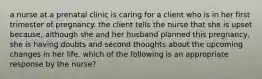 a nurse at a prenatal clinic is caring for a client who is in her first trimester of pregnancy. the client tells the nurse that she is upset because, although she and her husband planned this pregnancy, she is having doubts and second thoughts about the upcoming changes in her life. which of the following is an appropriate response by the nurse?