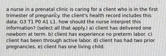 a nurse in a prenatal clinic is caring for a client who is in the first trimester of pregnancy. the client's health record includes this data: G3 T1 P0 A1 L1. how should the nurse interpret this information? (select all that apply.) a) client has delivered one newborn at term. b) client has experience no preterm labor. c) client has been through active labor. d) client has had two prior pregnancies. e) client has one living child.