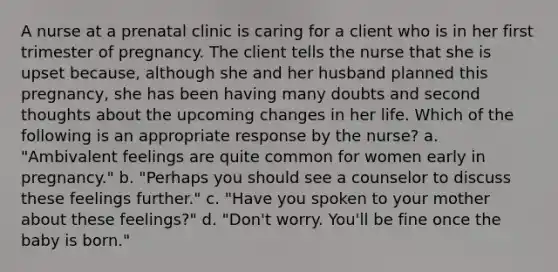 A nurse at a prenatal clinic is caring for a client who is in her first trimester of pregnancy. The client tells the nurse that she is upset because, although she and her husband planned this pregnancy, she has been having many doubts and second thoughts about the upcoming changes in her life. Which of the following is an appropriate response by the nurse? a. "Ambivalent feelings are quite common for women early in pregnancy." b. "Perhaps you should see a counselor to discuss these feelings further." c. "Have you spoken to your mother about these feelings?" d. "Don't worry. You'll be fine once the baby is born."