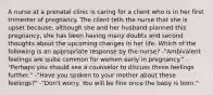 A nurse at a prenatal clinic is caring for a client who is in her first trimester of pregnancy. The client tells the nurse that she is upset because, although she and her husband planned this pregnancy, she has been having many doubts and second thoughts about the upcoming changes in her life. Which of the following is an appropriate response by the nurse? -"Ambivalent feelings are quite common for women early in pregnancy." -"Perhaps you should see a counselor to discuss these feelings further." -"Have you spoken to your mother about these feelings?" -"Don't worry. You will be fine once the baby is born."