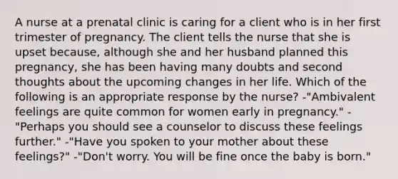 A nurse at a prenatal clinic is caring for a client who is in her first trimester of pregnancy. The client tells the nurse that she is upset because, although she and her husband planned this pregnancy, she has been having many doubts and second thoughts about the upcoming changes in her life. Which of the following is an appropriate response by the nurse? -"Ambivalent feelings are quite common for women early in pregnancy." -"Perhaps you should see a counselor to discuss these feelings further." -"Have you spoken to your mother about these feelings?" -"Don't worry. You will be fine once the baby is born."