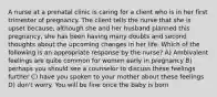 A nurse at a prenatal clinic is caring for a client who is in her first trimester of pregnancy. The client tells the nurse that she is upset because, although she and her husband planned this pregnancy, she has been having many doubts and second thoughts about the upcoming changes in her life. Which of the following is an appropriate response by the nurse? A) Ambivalent feelings are quite common for women early in pregnancy B) perhaps you should see a counselor to discuss these feelings further C) have you spoken to your mother about these feelings D) don't worry. You will be fine once the baby is born