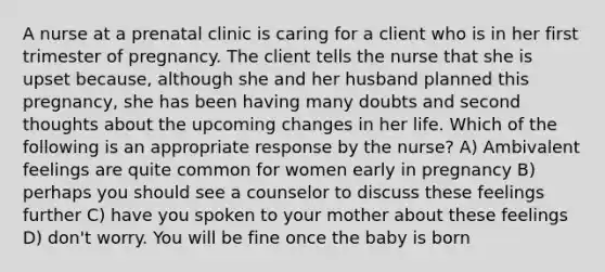 A nurse at a prenatal clinic is caring for a client who is in her first trimester of pregnancy. The client tells the nurse that she is upset because, although she and her husband planned this pregnancy, she has been having many doubts and second thoughts about the upcoming changes in her life. Which of the following is an appropriate response by the nurse? A) Ambivalent feelings are quite common for women early in pregnancy B) perhaps you should see a counselor to discuss these feelings further C) have you spoken to your mother about these feelings D) don't worry. You will be fine once the baby is born