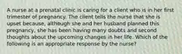 A nurse at a prenatal clinic is caring for a client who is in her first trimester of pregnancy. The client tells the nurse that she is upset because, although she and her husband planned this pregnancy, she has been having many doubts and second thoughts about the upcoming changes in her life. Which of the following is an appropriate response by the nurse?