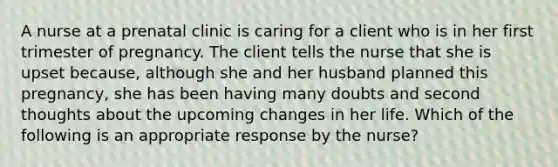 A nurse at a prenatal clinic is caring for a client who is in her first trimester of pregnancy. The client tells the nurse that she is upset because, although she and her husband planned this pregnancy, she has been having many doubts and second thoughts about the upcoming changes in her life. Which of the following is an appropriate response by the nurse?