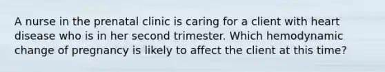 A nurse in the prenatal clinic is caring for a client with heart disease who is in her second trimester. Which hemodynamic change of pregnancy is likely to affect the client at this time?