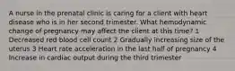 A nurse in the prenatal clinic is caring for a client with heart disease who is in her second trimester. What hemodynamic change of pregnancy may affect the client at this time? 1 Decreased red blood cell count 2 Gradually increasing size of the uterus 3 Heart rate acceleration in the last half of pregnancy 4 Increase in cardiac output during the third trimester