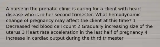 A nurse in the prenatal clinic is caring for a client with heart disease who is in her second trimester. What hemodynamic change of pregnancy may affect the client at this time? 1 Decreased red blood cell count 2 Gradually increasing size of the uterus 3 Heart rate acceleration in the last half of pregnancy 4 Increase in cardiac output during the third trimester