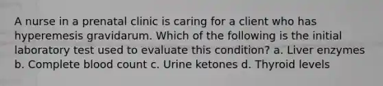 A nurse in a prenatal clinic is caring for a client who has hyperemesis gravidarum. Which of the following is the initial laboratory test used to evaluate this condition? a. Liver enzymes b. Complete blood count c. Urine ketones d. Thyroid levels