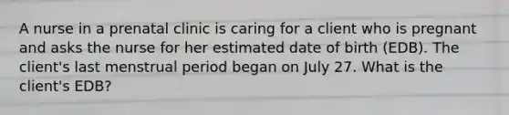 A nurse in a prenatal clinic is caring for a client who is pregnant and asks the nurse for her estimated date of birth (EDB). The client's last menstrual period began on July 27. What is the client's EDB?