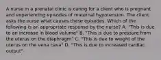 A nurse in a prenatal clinic is caring for a client who is pregnant and experiencing episodes of maternal hypotension. The client asks the nurse what causes these episodes. Which of the following is an appropriate response by the nurse? A. "This is due to an increase in blood volume" B. "This is due to pressure from the uterus on the diaphragm" C. "This is due to weight of the uterus on the vena cava" D. "This is due to increased cardiac output"