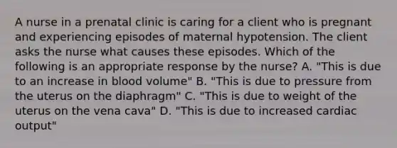 A nurse in a prenatal clinic is caring for a client who is pregnant and experiencing episodes of maternal hypotension. The client asks the nurse what causes these episodes. Which of the following is an appropriate response by the nurse? A. "This is due to an increase in blood volume" B. "This is due to pressure from the uterus on the diaphragm" C. "This is due to weight of the uterus on the vena cava" D. "This is due to increased <a href='https://www.questionai.com/knowledge/kyxUJGvw35-cardiac-output' class='anchor-knowledge'>cardiac output</a>"