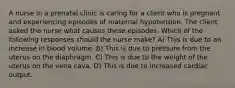 A nurse in a prenatal clinic is caring for a client who is pregnant and experiencing episodes of maternal hypotension. The client asked the nurse what causes these episodes. Which of the following responses should the nurse make? A) This is due to an increase in blood volume. B) This is due to pressure from the uterus on the diaphragm. C) This is due to the weight of the uterus on the vena cava. D) This is due to increased cardiac output.