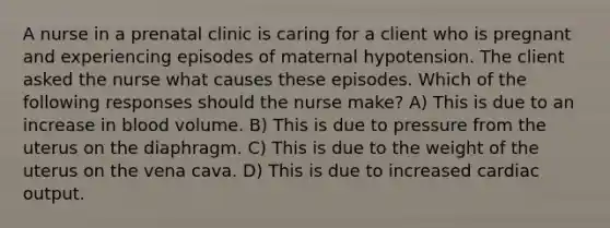 A nurse in a prenatal clinic is caring for a client who is pregnant and experiencing episodes of maternal hypotension. The client asked the nurse what causes these episodes. Which of the following responses should the nurse make? A) This is due to an increase in blood volume. B) This is due to pressure from the uterus on the diaphragm. C) This is due to the weight of the uterus on the vena cava. D) This is due to increased cardiac output.