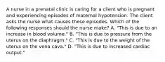 A nurse in a prenatal clinic is caring for a client who is pregnant and experiencing episodes of maternal hypotension. The client asks the nurse what causes these episodes. Which of the following responses should the nurse make? A. "This is due to an increase in blood volume." B. "This is due to pressure from the uterus on the diaphragm." C. "This is due to the weight of the uterus on the vena cava." D. "This is due to increased cardiac output."