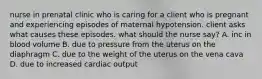 nurse in prenatal clinic who is caring for a client who is pregnant and experiencing episodes of maternal hypotension. client asks what causes these episodes. what should the nurse say? A. inc in blood volume B. due to pressure from the uterus on the diaphragm C. due to the weight of the uterus on the vena cava D. due to increased cardiac output