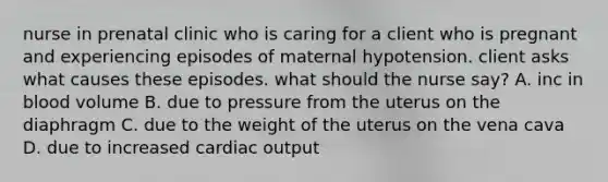 nurse in prenatal clinic who is caring for a client who is pregnant and experiencing episodes of maternal hypotension. client asks what causes these episodes. what should the nurse say? A. inc in blood volume B. due to pressure from the uterus on the diaphragm C. due to the weight of the uterus on the vena cava D. due to increased cardiac output