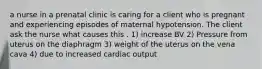 a nurse in a prenatal clinic is caring for a client who is pregnant and experiencing episodes of maternal hypotension. The client ask the nurse what causes this . 1) increase BV 2) Pressure from uterus on the diaphragm 3) weight of the uterus on the vena cava 4) due to increased cardiac output