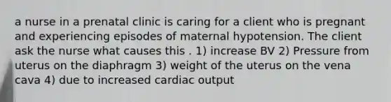 a nurse in a prenatal clinic is caring for a client who is pregnant and experiencing episodes of maternal hypotension. The client ask the nurse what causes this . 1) increase BV 2) Pressure from uterus on the diaphragm 3) weight of the uterus on the vena cava 4) due to increased cardiac output