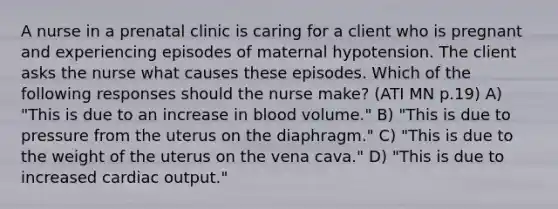 A nurse in a prenatal clinic is caring for a client who is pregnant and experiencing episodes of maternal hypotension. The client asks the nurse what causes these episodes. Which of the following responses should the nurse make? (ATI MN p.19) A) "This is due to an increase in blood volume." B) "This is due to pressure from the uterus on the diaphragm." C) "This is due to the weight of the uterus on the vena cava." D) "This is due to increased cardiac output."