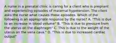 A nurse in a prenatal clinic is caring for a client who is pregnant and experiencing episodes of maternal hypotension. The client asks the nurse what causes these episodes. Which of the following is an appropriate response by the nurse? A. "This is due to an increase in blood volume" B. "This is due to pressure from the uterus on the diaphragm" C. This is due to the weight of the uterus on the vena cava." D. "This is due to increased cardiac output"