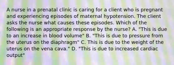 A nurse in a prenatal clinic is caring for a client who is pregnant and experiencing episodes of maternal hypotension. The client asks the nurse what causes these episodes. Which of the following is an appropriate response by the nurse? A. "This is due to an increase in blood volume" B. "This is due to pressure from the uterus on the diaphragm" C. This is due to the weight of the uterus on the vena cava." D. "This is due to increased cardiac output"