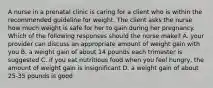 A nurse in a prenatal clinic is caring for a client who is within the recommended guideline for weight. The client asks the nurse how much weight is safe for her to gain during her pregnancy. Which of the following responses should the nurse make? A. your provider can discuss an appropriate amount of weight gain with you B. a weight gain of about 14 pounds each trimester is suggested C. if you eat nutritious food when you feel hungry, the amount of weight gain is insignificant D. a weight gain of about 25-35 pounds is good