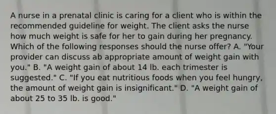 A nurse in a prenatal clinic is caring for a client who is within the recommended guideline for weight. The client asks the nurse how much weight is safe for her to gain during her pregnancy. Which of the following responses should the nurse offer? A. "Your provider can discuss ab appropriate amount of weight gain with you." B. "A weight gain of about 14 lb. each trimester is suggested." C. "If you eat nutritious foods when you feel hungry, the amount of weight gain is insignificant." D. "A weight gain of about 25 to 35 lb. is good."