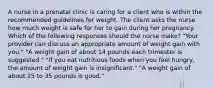 A nurse in a prenatal clinic is caring for a client who is within the recommended guidelines for weight. The client asks the nurse how much weight is safe for her to gain during her pregnancy. Which of the following responses should the nurse make? "Your provider can discuss an appropriate amount of weight gain with you." "A weight gain of about 14 pounds each trimester is suggested." "If you eat nutritious foods when you feel hungry, the amount of weight gain is insignificant." "A weight gain of about 25 to 35 pounds is good."