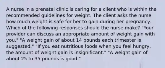 A nurse in a prenatal clinic is caring for a client who is within the recommended guidelines for weight. The client asks the nurse how much weight is safe for her to gain during her pregnancy. Which of the following responses should the nurse make? "Your provider can discuss an appropriate amount of weight gain with you." "A weight gain of about 14 pounds each trimester is suggested." "If you eat nutritious foods when you feel hungry, the amount of weight gain is insignificant." "A weight gain of about 25 to 35 pounds is good."