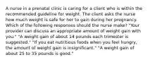 A nurse in a prenatal clinic is caring for a client who is within the recommended guideline for weight. The client asks the nurse how much weight is safe for her to gain during her pregnancy. Which of the following responses should the nurse make? "Your provider can discuss an appropriate amount of weight gain with you." "A weight gain of about 14 pounds each trimester is suggested." "If you eat nutritious foods when you feel hungry, the amount of weight gain is insignificant." "A weight gain of about 25 to 35 pounds is good."