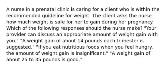 A nurse in a prenatal clinic is caring for a client who is within the recommended guideline for weight. The client asks the nurse how much weight is safe for her to gain during her pregnancy. Which of the following responses should the nurse make? "Your provider can discuss an appropriate amount of weight gain with you." "A weight gain of about 14 pounds each trimester is suggested." "If you eat nutritious foods when you feel hungry, the amount of weight gain is insignificant." "A weight gain of about 25 to 35 pounds is good."