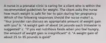 A nurse in a prenatal clinic is caring for a client who is within the recommended guidelines for weight. The client asks the nurse how much weight is safe for her to gain during her pregnancy. Which of the following responses should the nurse make? a. "Your provider can discuss an appropriate amount of weight gain with you" b. "A weight gain of about 14 pounds each trimester is suggested" c. "If you eat nutritious foods when you feel hungry, the amount of weight gain is insignificant" d. "A weight gain of about 25 to 35 pounds is good"